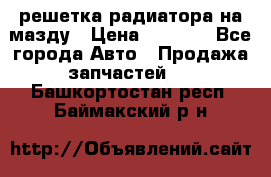  решетка радиатора на мазду › Цена ­ 4 500 - Все города Авто » Продажа запчастей   . Башкортостан респ.,Баймакский р-н